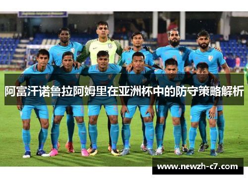 阿富汗诺鲁拉阿姆里在亚洲杯中的防守策略解析 阿富汗诺鲁拉阿姆里在亚洲杯中的防守策略解析