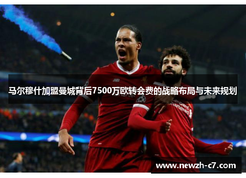 马尔穆什加盟曼城背后7500万欧转会费的战略布局与未来规划