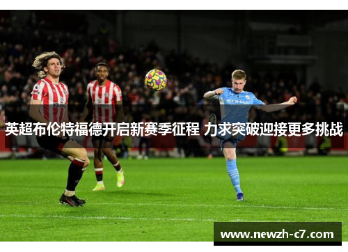 英超布伦特福德开启新赛季征程 力求突破迎接更多挑战