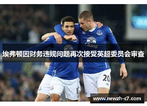 埃弗顿因财务违规问题再次接受英超委员会审查 埃弗顿因财务违规问题再次接受英超委员会审查