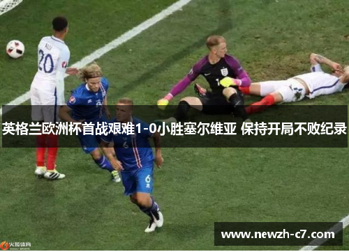 英格兰欧洲杯首战艰难1-0小胜塞尔维亚 保持开局不败纪录 英格兰欧洲杯首战艰难1-0小胜塞尔维亚 保持开局不败纪录