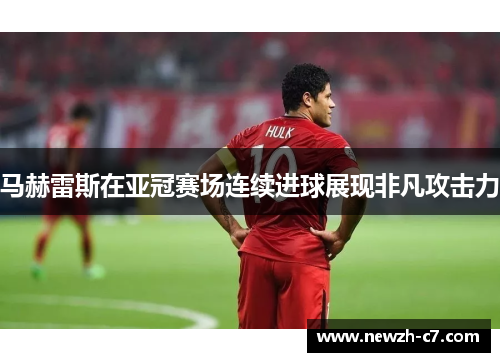 马赫雷斯在亚冠赛场连续进球展现非凡攻击力 马赫雷斯在亚冠赛场连续进球展现非凡攻击力