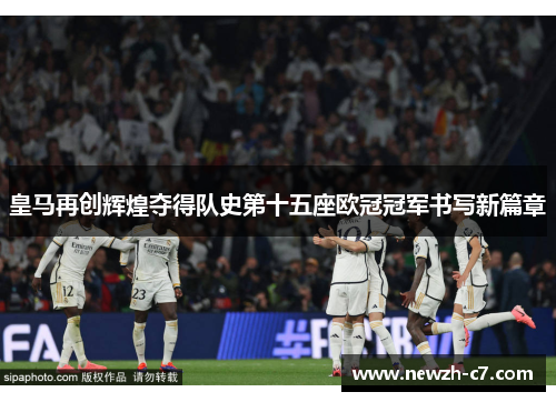 皇马再创辉煌夺得队史第十五座欧冠冠军书写新篇章 皇马再创辉煌夺得队史第十五座欧冠冠军书写新篇章